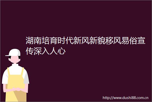 湖南培育时代新风新貌移风易俗宣传深入人心