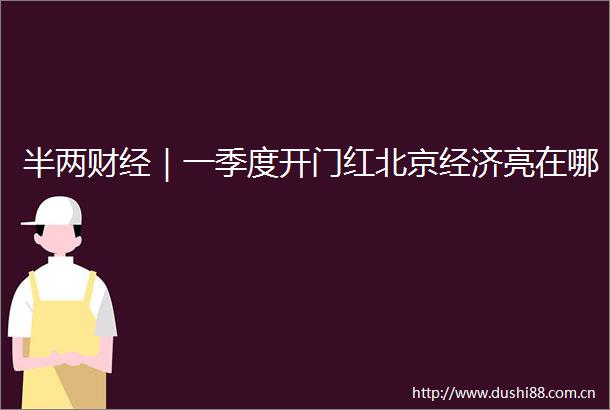 半两财经｜一季度开门红北京经济亮在哪