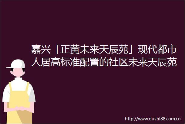 嘉兴「正黄未来天辰苑」现代都市人居高标准配置的社区未来天辰苑欢迎您