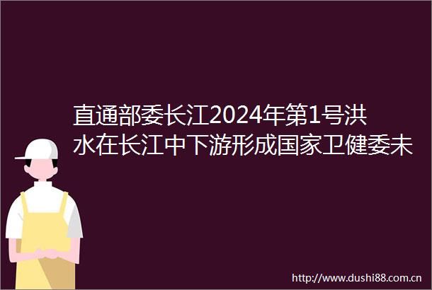 直通部委长江2024年第1号洪水在长江中下游形成卫健委未出现因灾导致的传染病疫情和突发公共卫生