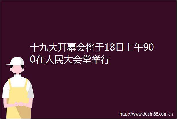 十九大开幕会将于18日上午900在大会堂举行