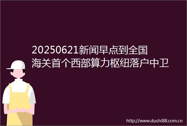 20250621新闻早点到全国海关首个西部算力枢纽落户中卫