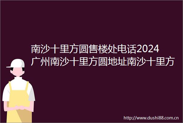 南沙十里方圆售楼处电话2024广州南沙十里方圆地址南沙十里方圆楼盘详情