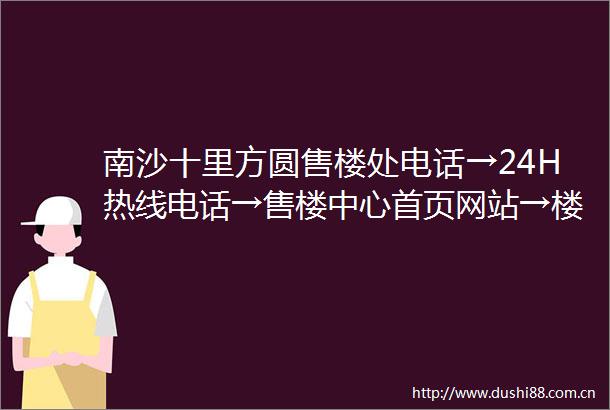 南沙十里方圆售楼处电话→24H热线电话→售楼中心首页网站→楼盘百科详情