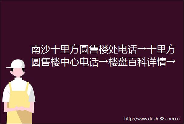 南沙十里方圆售楼处电话→十里方圆售楼中心电话→楼盘百科详情→首页网站