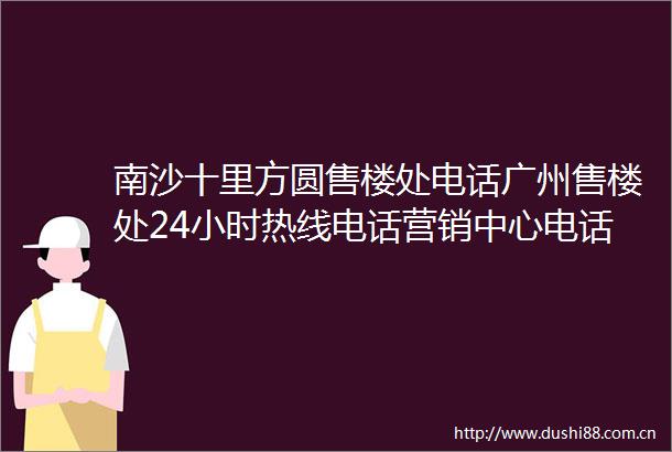 南沙十里方圆售楼处电话广州售楼处24小时热线电话营销中心电话