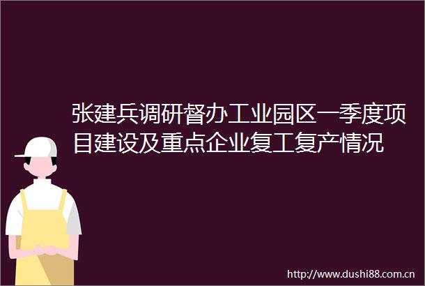 张建兵调研督办工业园区一季度项目建设及重点企业复工复产情况