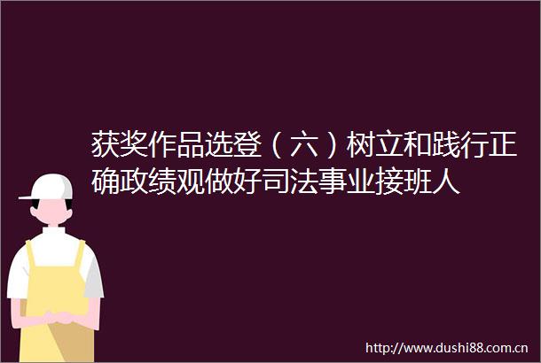 获奖作品选登（六）树立和践行正确政绩观做好司法事业接班人
