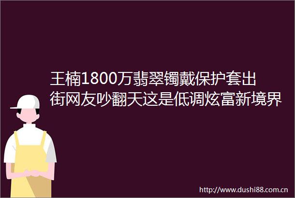 王楠1800万翡翠镯戴保护套出街网友吵翻天这是低调炫富新境界