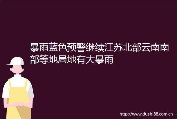 暴雨蓝色预警继续江苏北部云南南部等地局地有大暴雨