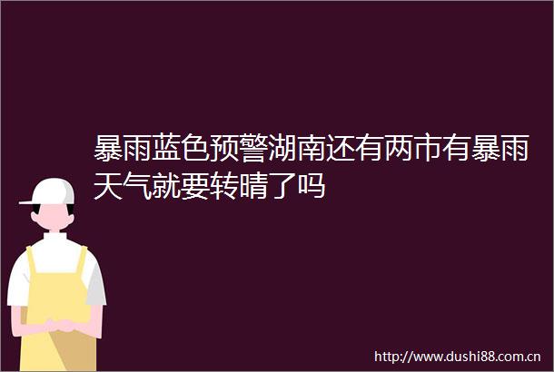 暴雨蓝色预警湖南还有两市有暴雨天气就要转晴了吗