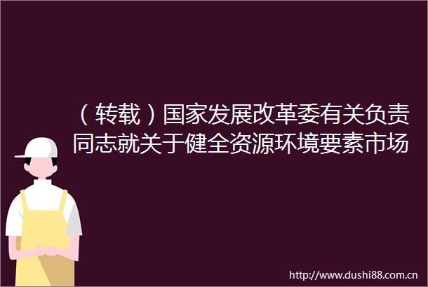 （转载）发展改革委有关负责同志就关于健全资源环境要素市场化配置体系的意见答记者问