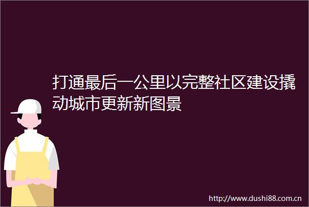 打通最后一公里以完整社区建设撬动城市更新新图景