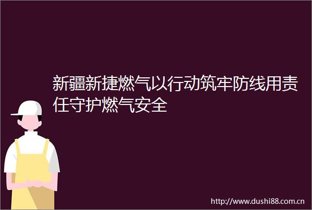 新疆新捷燃气以行动筑牢防线用责任守护燃气安全