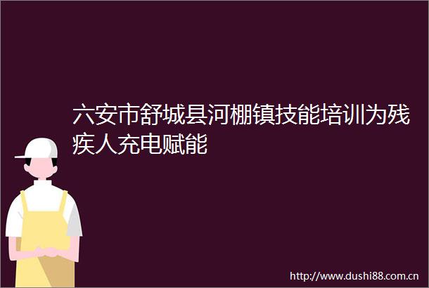 六安市舒城县河棚镇技能培训为残疾人充电赋能
