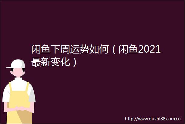 闲鱼下周运势如何（闲鱼2021最新变化）
