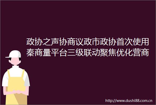 政协之声协商议政市政协首次使用秦商量平台三级联动聚焦优化营商环境协商议政