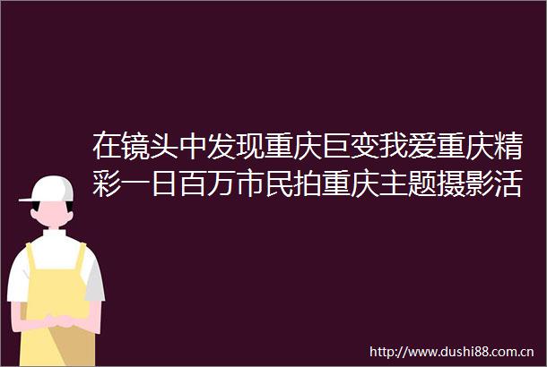 在镜头中发现重庆巨变我爱重庆精彩一日百万市民拍重庆主题摄影活动受追捧