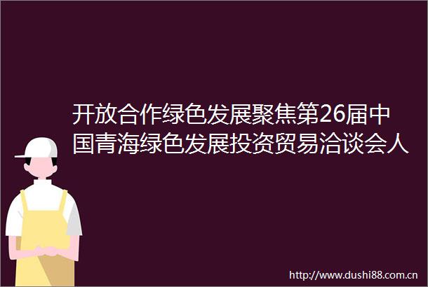 开放合作绿色发展聚焦第26届青海绿色发展投资贸易洽谈会人力资源输出洽谈会暨合作项目签约仪式成功举办