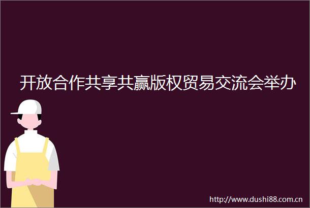 开放合作共享共赢版权贸易交流会举办