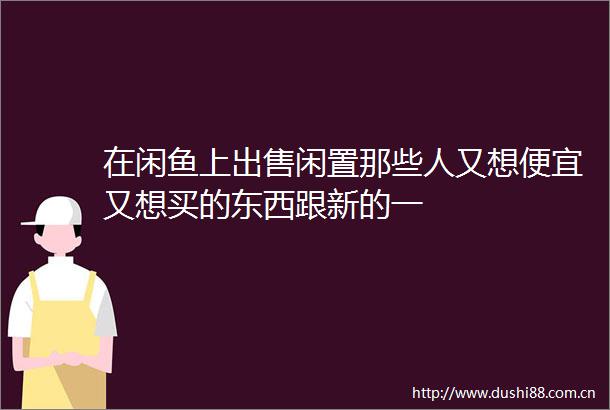 在闲鱼上闲置那些人又想便宜又想买的东西跟新的一
