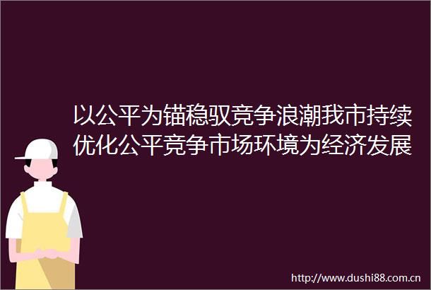 以公平为锚稳驭竞争浪潮我市持续优化公平竞争市场环境为经济发展增活力添动力