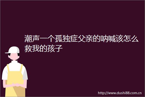 潮声一个孤独症父亲的呐喊该怎么救我的孩子