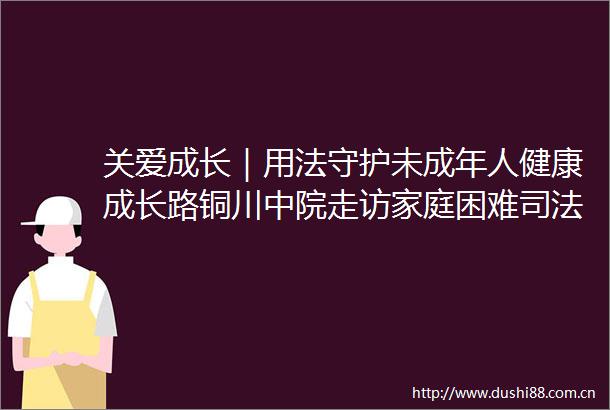 关爱成长｜用法守护未成年人健康成长路铜川中院走访家庭困难司法救助未成年人