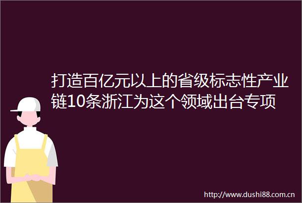 打造百亿元以上的省级标志性产业链10条浙江为这个领域出台专项意见