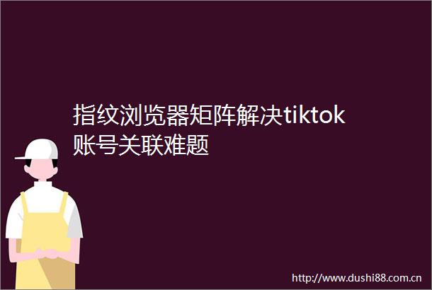 指纹浏览器矩阵解决tiktok账号关联难题