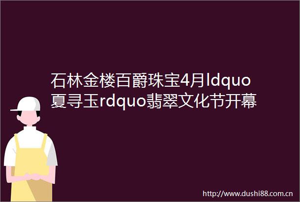 石林金楼百爵珠宝4月ldquo夏寻玉rdquo翡翠文化节开幕啦转发免费领围裙围巾手包三选一
