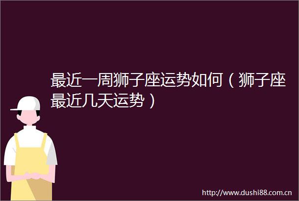 最近一周狮子座运势如何（狮子座最近几天运势）
