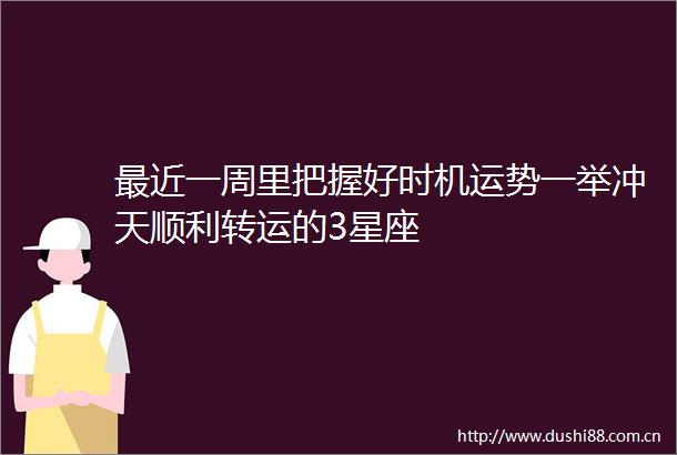 最近一周里把握好时机运势一举冲天顺利转运的3星座