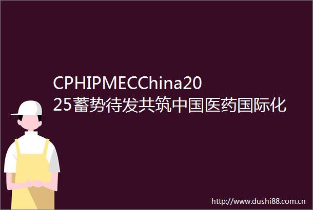 CPHIPMECChina2025蓄势待发共筑医药国际化新纪元