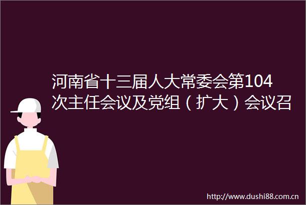 河南省十三届人大常委会第104次主任会议及党组（扩大）会议召开