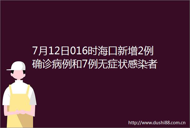 7月12日016时海口新增2例确诊病例和7例无症状感染者
