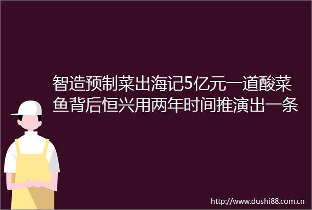 智造预制菜出海记5亿元一道酸菜鱼背后恒兴用两年时间推演出一条黑鱼出海路
