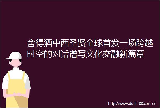 舍得酒中西圣贤全球首发一场跨越时空的对话谱写文化交融新篇章