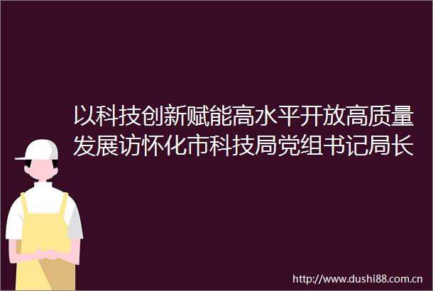 以科技创新赋能高水平开放高质量发展访怀化市科技局党组书记局长李兴华