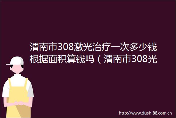 渭南市308激光治疗一次多少钱根据面积算钱吗（渭南市308光疗价目表）