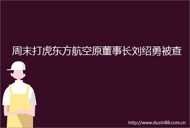 周末打虎东方航空原董事长刘绍勇被查