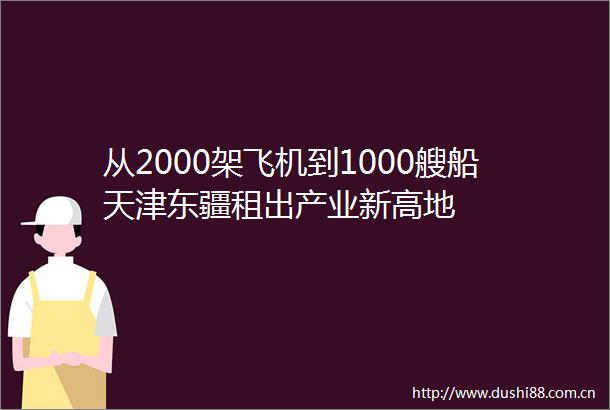 从2000架飞机到1000艘船天津东疆租出产业新高地