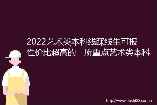 2022艺术类本科线踩线生可报性价比超高的一所重点艺术类本科院校