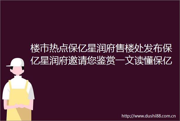 楼市热点保亿星润府售楼处发布保亿星润府邀请您鉴赏一文读懂保亿星润府优缺点分析一下保亿星润府值得买吗