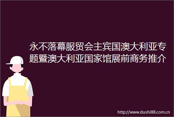 永不落幕服贸会主宾国澳大利亚专题暨澳大利亚馆展前商务推介交流会成功举办