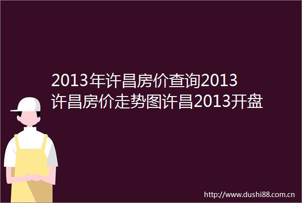 2013年许昌房价查询2013许昌房价走势图许昌2013开盘价