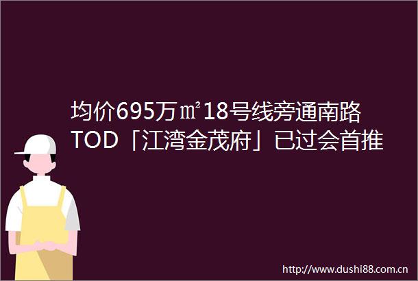 均价695万㎡18号线旁通南路TOD「江湾金茂府」已过会首推192套建面约114144㎡34房附线上预约通道