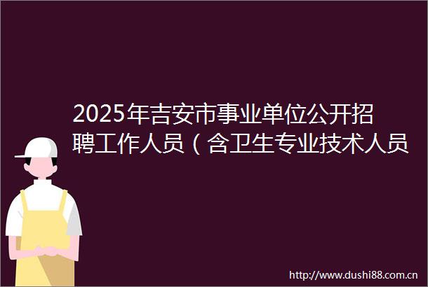 2025年吉安市事业单位公开招聘工作人员（含卫生专业技术人员）首批入闱面试名单（含递补）及面试有关事项的公告