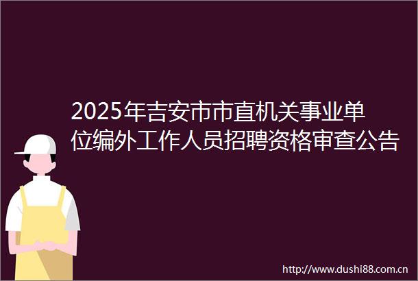 2025年吉安市市直机关事业单位编外工作人员招聘资格审查公告