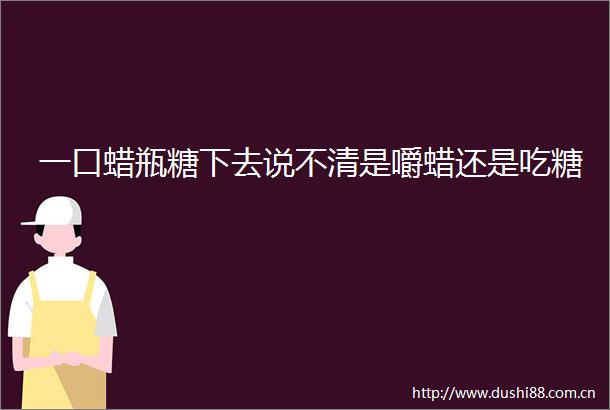 一口蜡瓶糖下去说不清是嚼蜡还是吃糖